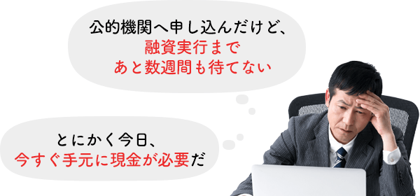 「公的金融機関へ申し込んだけど、融資実行まであと数週間も待てない」「とにかく今日、今すぐ手元に現金が必要だ」